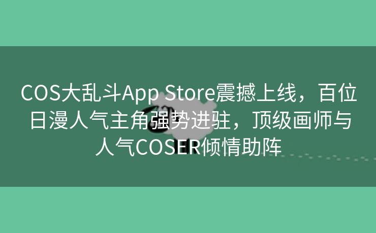 COS大乱斗App Store震撼上线，百位日漫人气主角强势进驻，顶级画师与人气COSER倾情助阵