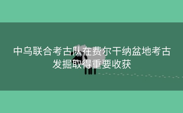 中乌联合考古队在费尔干纳盆地考古发掘取得重要收获