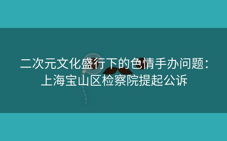二次元文化盛行下的色情手办问题：上海宝山区检察院提起公诉