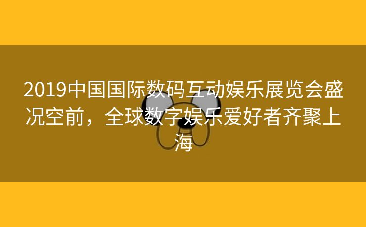 2019中国国际数码互动娱乐展览会盛况空前，全球数字娱乐爱好者齐聚上海