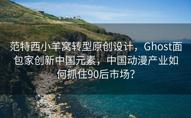 范特西小羊窝转型原创设计，Ghost面包家创新中国元素，中国动漫产业如何抓住90后市场？