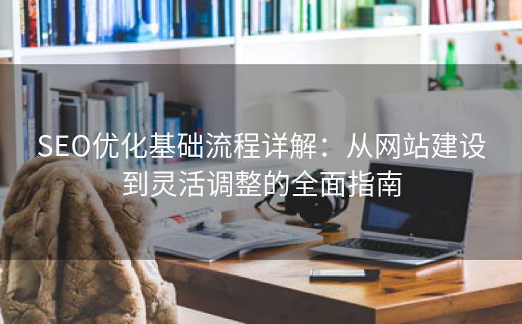 SEO优化基础流程详解：从网站建设到灵活调整的全面指南