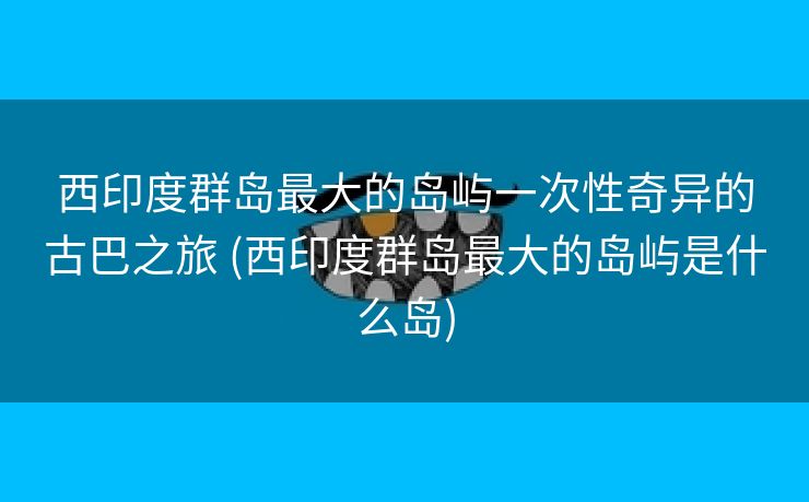 西印度群岛最大的岛屿一次性奇异的古巴之旅 (西印度群岛最大的岛屿是什么岛)
