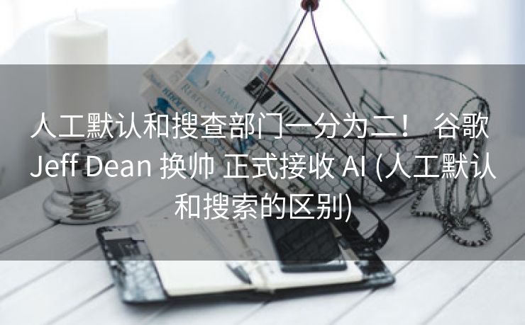 人工默认和搜查部门一分为二！ 谷歌 Jeff Dean 换帅 正式接收 AI (人工默认和搜索的区别)