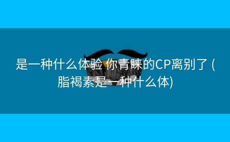 是一种什么体验 你青睐的CP离别了 (脂褐素是一种什么体)