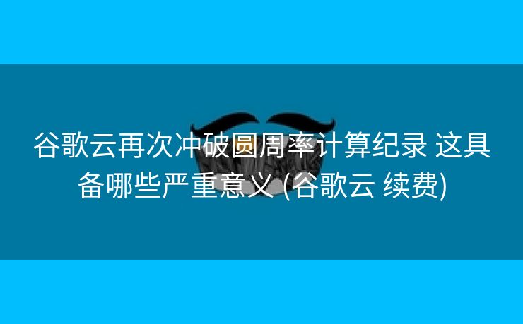 谷歌云再次冲破圆周率计算纪录 这具备哪些严重意义 (谷歌云 续费)