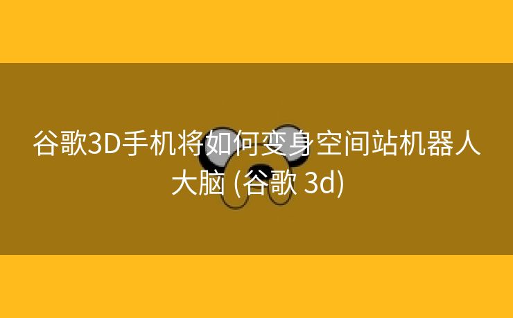 谷歌3D手机将如何变身空间站机器人大脑 (谷歌 3d)