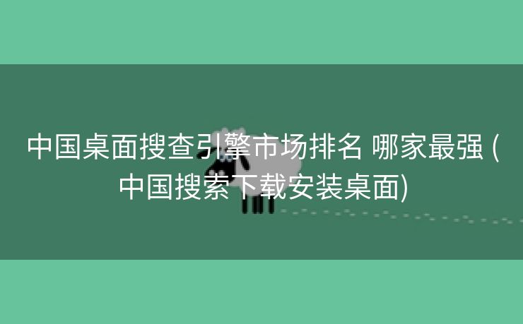 中国桌面搜查引擎市场排名 哪家最强 (中国搜索下载安装桌面)