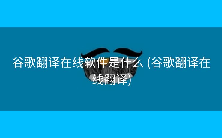 谷歌翻译在线软件是什么 (谷歌翻译在线翻译)