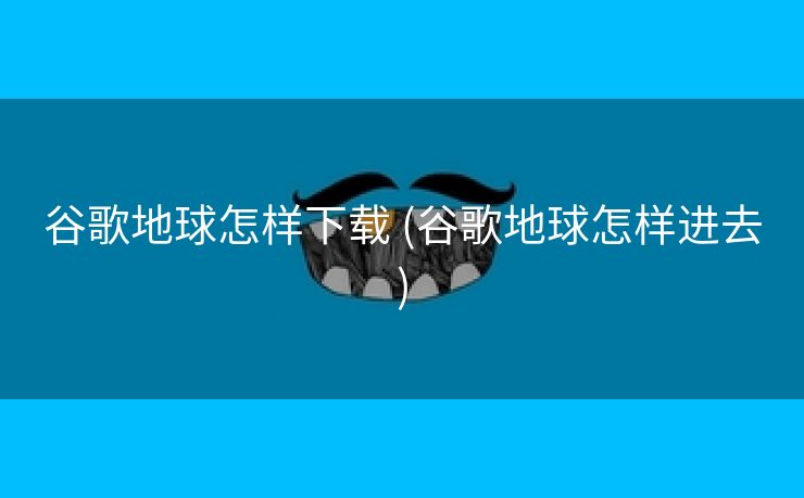 谷歌地球怎样下载 (谷歌地球怎样进去)