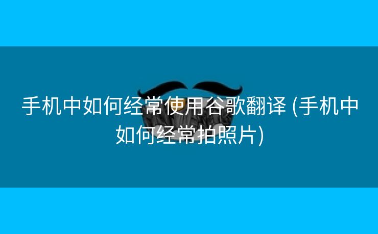 手机中如何经常使用谷歌翻译 (手机中如何经常拍照片)
