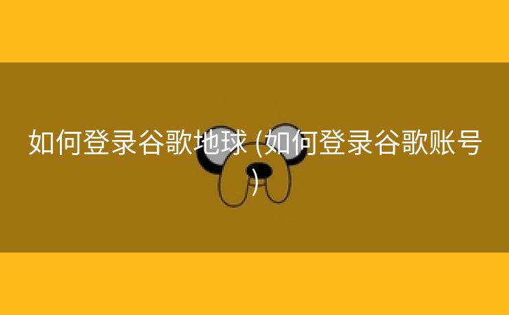 如何登录谷歌地球 (如何登录谷歌账号)