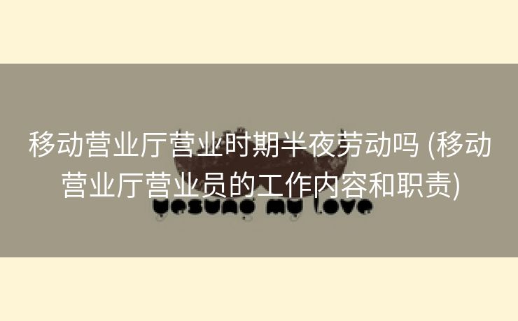 移动营业厅营业时期半夜劳动吗 (移动营业厅营业员的工作内容和职责)
