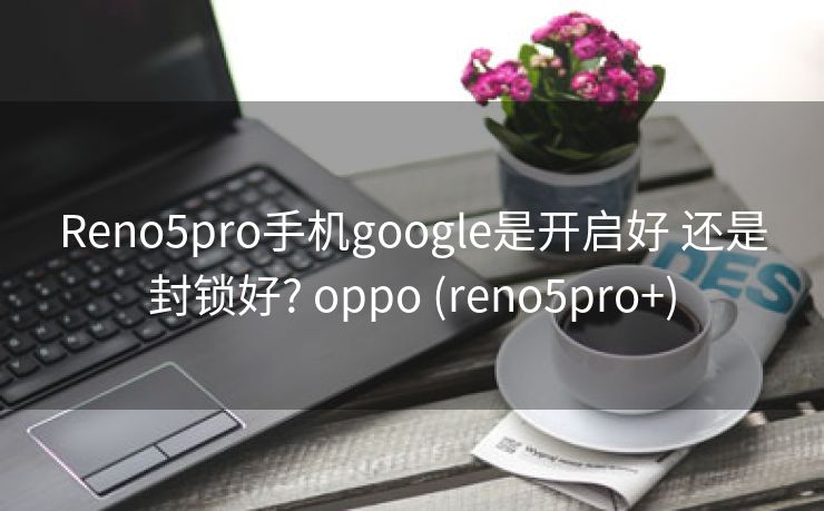 Reno5pro手机google是开启好 还是封锁好? oppo (reno5pro+)