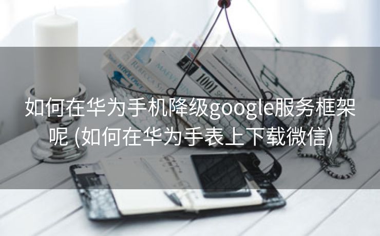 如何在华为手机降级google服务框架呢 (如何在华为手表上下载微信)