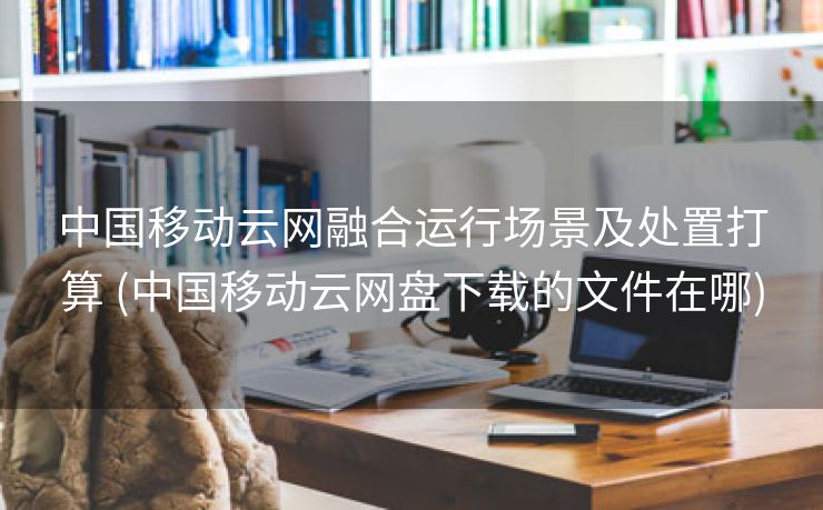 中国移动云网融合运行场景及处置打算 (中国移动云网盘下载的文件在哪)