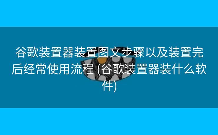 谷歌装置器装置图文步骤以及装置完后经常使用流程 (谷歌装置器装什么软件)