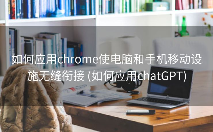 如何应用chrome使电脑和手机移动设施无缝衔接 (如何应用chatGPT)