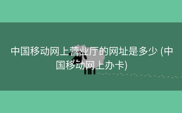 中国移动网上营业厅的网址是多少 (中国移动网上办卡)