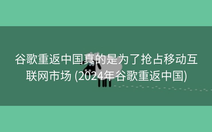 谷歌重返中国真的是为了抢占移动互联网市场 (2024年谷歌重返中国)