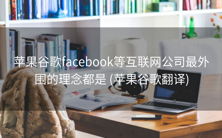 苹果谷歌facebook等互联网公司最外围的理念都是 (苹果谷歌翻译)