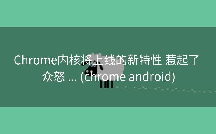 Chrome内核将上线的新特性 惹起了 众怒 ... (chrome android)