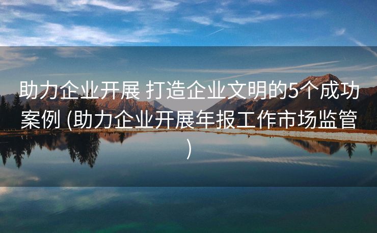 助力企业开展 打造企业文明的5个成功案例 (助力企业开展年报工作市场监管)