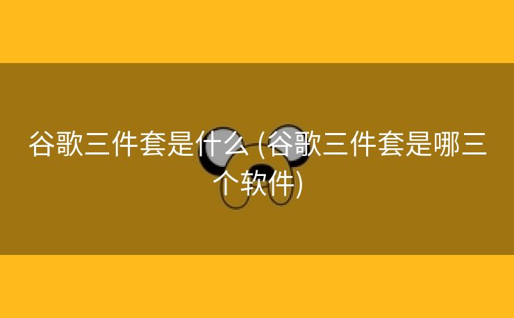 谷歌三件套是什么 (谷歌三件套是哪三个软件)