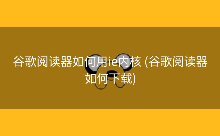 谷歌阅读器如何用ie内核 (谷歌阅读器如何下载)