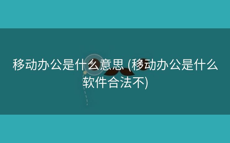 移动办公是什么意思 (移动办公是什么软件合法不)