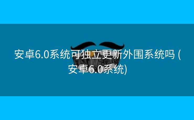 安卓6.0系统可独立更新外围系统吗 (安卓6.0系统)