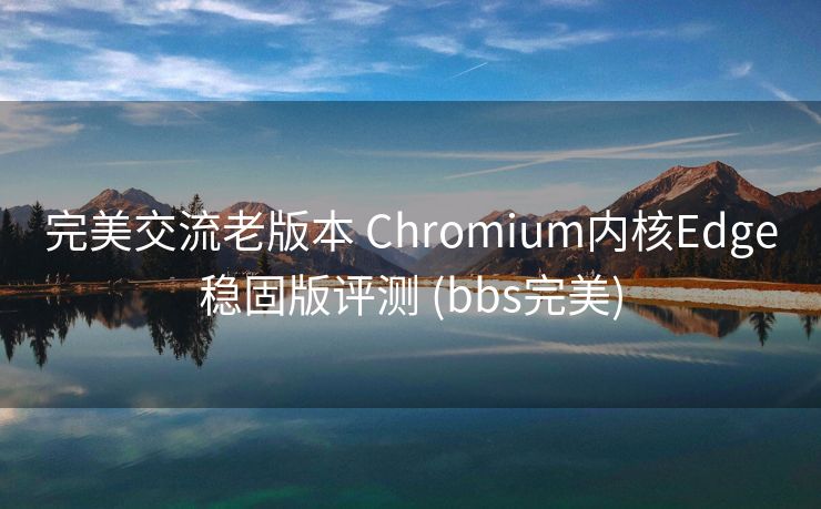 完美交流老版本 Chromium内核Edge稳固版评测 (bbs完美)