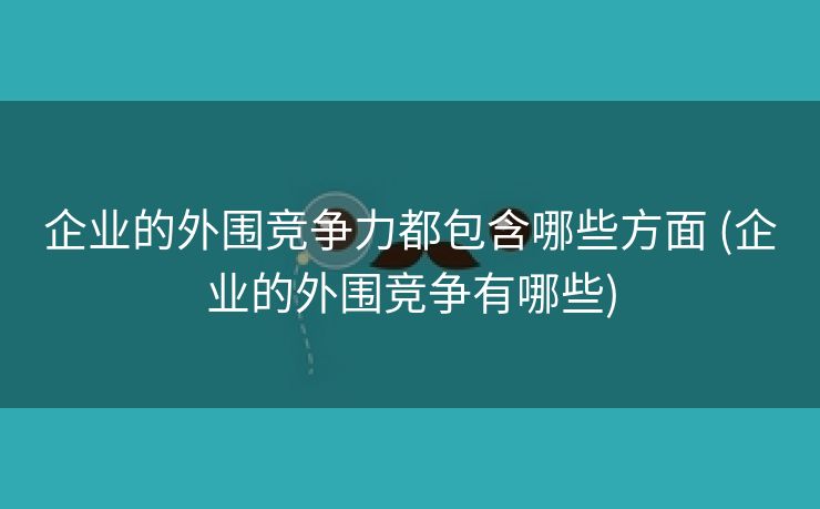 企业的外围竞争力都包含哪些方面 (企业的外围竞争有哪些)