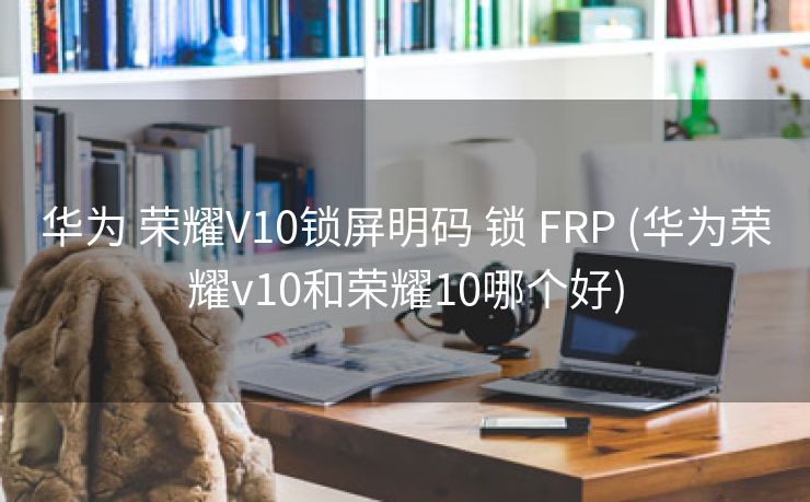 华为 荣耀V10锁屏明码 锁 FRP (华为荣耀v10和荣耀10哪个好)