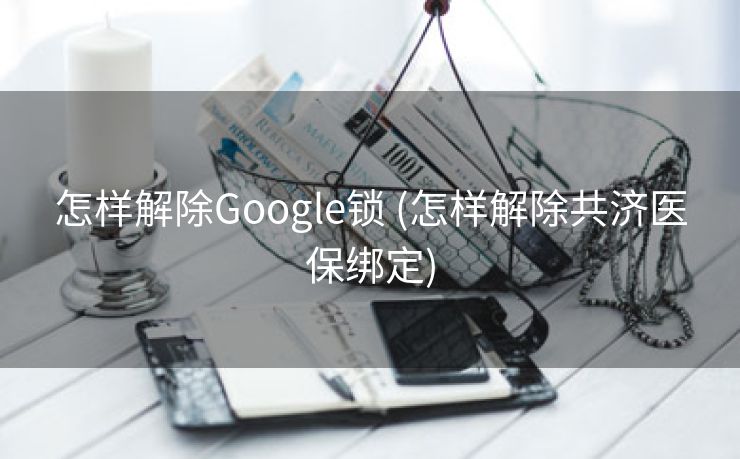 怎样解除Google锁 (怎样解除共济医保绑定)