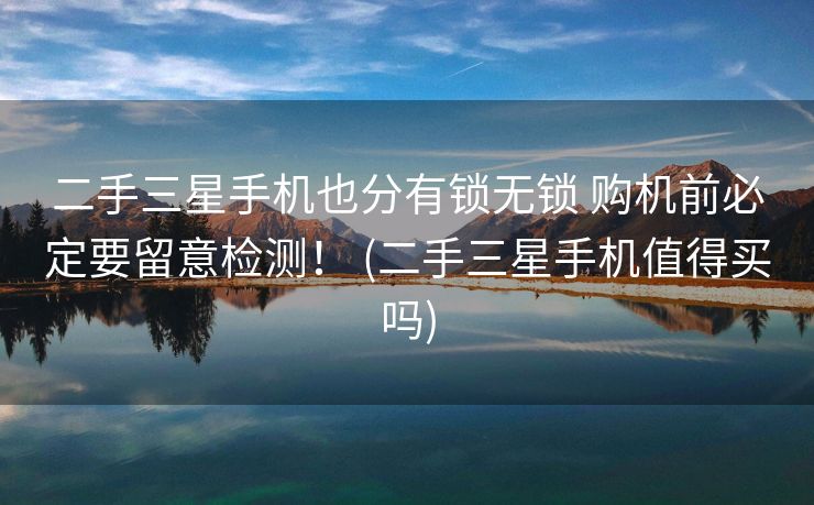 二手三星手机也分有锁无锁 购机前必定要留意检测！ (二手三星手机值得买吗)