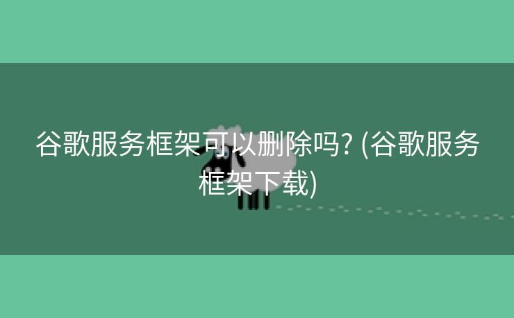 谷歌服务框架可以删除吗? (谷歌服务框架下载)