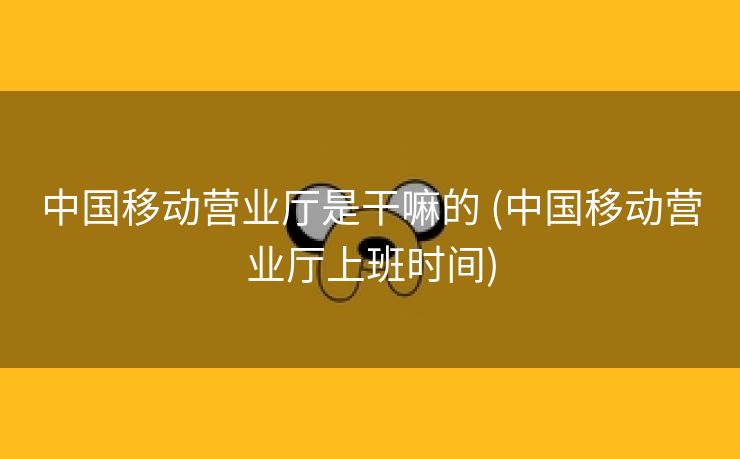 中国移动营业厅是干嘛的 (中国移动营业厅上班时间)