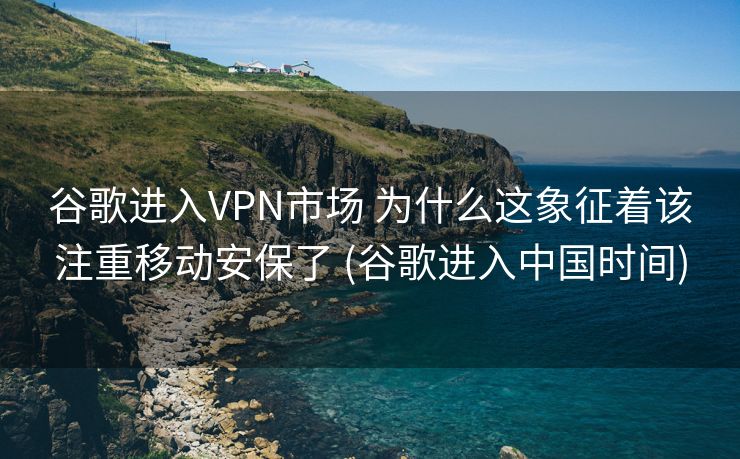 谷歌进入VPN市场 为什么这象征着该注重移动安保了 (谷歌进入中国时间)