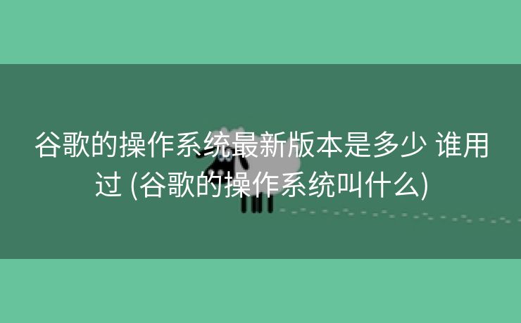 谷歌的操作系统最新版本是多少 谁用过 (谷歌的操作系统叫什么)