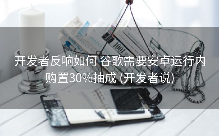 开发者反响如何 谷歌需要安卓运行内购置30%抽成 (开发者说)
