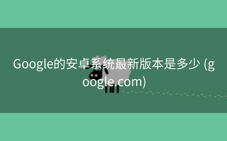 Google的安卓系统最新版本是多少 (google.com)