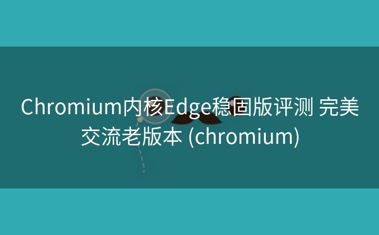 Chromium内核Edge稳固版评测 完美交流老版本 (chromium)