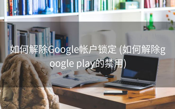 如何解除Google帐户锁定 (如何解除google play的禁用)