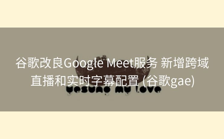 谷歌改良Google Meet服务 新增跨域直播和实时字幕配置 (谷歌gae)