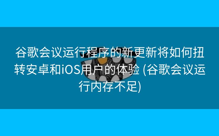 谷歌会议运行程序的新更新将如何扭转安卓和iOS用户的体验 (谷歌会议运行内存不足)