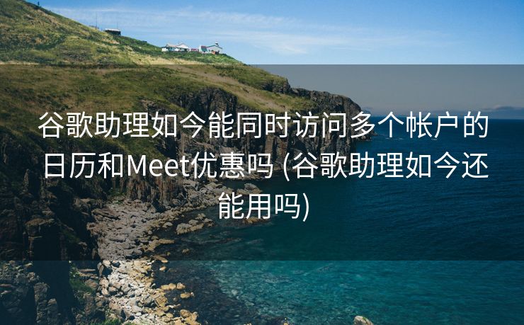 谷歌助理如今能同时访问多个帐户的日历和Meet优惠吗 (谷歌助理如今还能用吗)