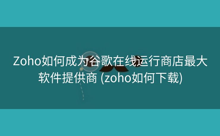 Zoho如何成为谷歌在线运行商店最大软件提供商 (zoho如何下载)