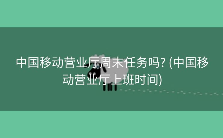 中国移动营业厅周末任务吗? (中国移动营业厅上班时间)