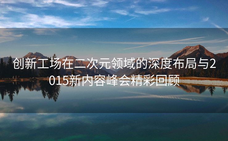 创新工场在二次元领域的深度布局与2015新内容峰会精彩回顾